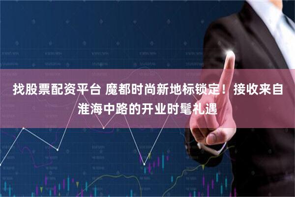 找股票配资平台 魔都时尚新地标锁定！接收来自淮海中路的开业时髦礼遇