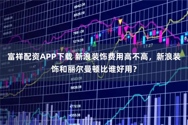 富祥配资APP下载 新浪装饰费用高不高，新浪装饰和丽尔曼顿比谁好用？