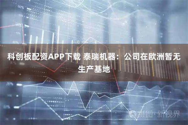 科创板配资APP下载 泰瑞机器：公司在欧洲暂无生产基地
