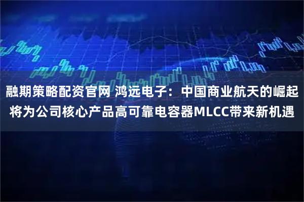 融期策略配资官网 鸿远电子：中国商业航天的崛起将为公司核心产品高可靠电容器MLCC带来新机遇