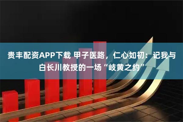 贵丰配资APP下载 甲子医路，仁心如初：记我与白长川教授的一场“岐黄之约”