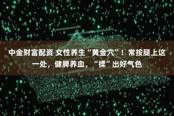 中金财富配资 女性养生“黄金穴”！常按腿上这一处，健脾养血，“揉”出好气色